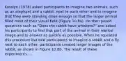 Kosslyn (1978) asked participants to imagine two animals, such as an elephant and a rabbit, next to each other and to imagine that they were standing close enough so that the larger animal filled most of their visual field (Figure 10.8a). He then posed questions such as "Does the rabbit have whiskers?" and asked his participants to find that part of the animal in their mental image and to answer as quickly as possible. When he repeated this procedure but told participants to imagine a rabbit and a fly next to each other, participants created larger images of the rabbit, as shown in Figure 10.8b. The result of these experiments.....