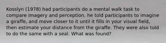 Kosslyn (1978) had participants do a mental walk task to compare imagery and perception. he told participants to imagine a giraffe, and move closer to it until it fills in your visual field, then estimate your distance from the giraffe. They were also told to do the same with a seal. What was found?