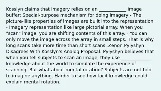 Kosslyn claims that imagery relies on an ____________ image buffer: Special-purpose mechanism for doing imagery - The picture-like properties of images are built into the representation - Imagery representation like large pictorial array. When you "scan" image, you are shifting contents of this array. - You can only move the image across the array in small steps. That is why long scans take more time than short scans. Zenon Pylyshyn Disagrees With Kosslyn's Analog Proposal: Pylyshyn believes that when you tell subjects to scan an image, they use _____________ knowledge about the world to simulate the experience of scanning. But what about mental rotation? Subjects are not told to imagine anything. Harder to see how tacit knowledge could explain mental rotation.