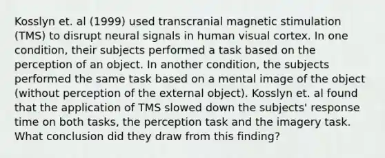 Kosslyn et. al (1999) used transcranial magnetic stimulation (TMS) to disrupt neural signals in human visual cortex. In one condition, their subjects performed a task based on the perception of an object. In another condition, the subjects performed the same task based on a mental image of the object (without perception of the external object). Kosslyn et. al found that the application of TMS slowed down the subjects' response time on both tasks, the perception task and the imagery task. What conclusion did they draw from this finding?