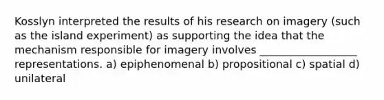 Kosslyn interpreted the results of his research on imagery (such as the island experiment) as supporting the idea that the mechanism responsible for imagery involves __________________ representations. a) epiphenomenal b) propositional c) spatial d) unilateral