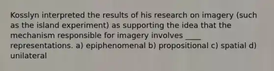 Kosslyn interpreted the results of his research on imagery (such as the island experiment) as supporting the idea that the mechanism responsible for imagery involves ____ representations. a) epiphenomenal b) propositional c) spatial d) unilateral