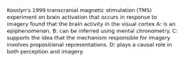 Kosslyn's 1999 transcranial magnetic stimulation (TMS) experiment on brain activation that occurs in response to imagery found that the brain activity in the visual cortex A: is an epiphenomenon. B: can be inferred using mental chronometry. C: supports the idea that the mechanism responsible for imagery involves propositional representations. D: plays a causal role in both perception and imagery.