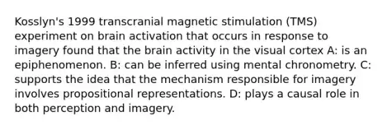 Kosslyn's 1999 transcranial magnetic stimulation (TMS) experiment on brain activation that occurs in response to imagery found that <a href='https://www.questionai.com/knowledge/kLMtJeqKp6-the-brain' class='anchor-knowledge'>the brain</a> activity in the visual cortex A: is an epiphenomenon. B: can be inferred using mental chronometry. C: supports the idea that the mechanism responsible for imagery involves propositional representations. D: plays a causal role in both perception and imagery.