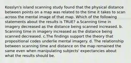 Kosslyn's island scanning study found that the physical distance between points on a map was related to the time it takes to scan across the mental image of that map. Which of the following statements about the results is TRUE? a.Scanning time in imagery decreased as the distance being scanned increased. b. Scanning time in imagery increased as the distance being scanned decreased. c.The findings support the theory that propositional codes underlie mental imagery. d. The relationship between scanning time and distance on the map remained the same even when manipulating subjects' expectancies about what the results should be.