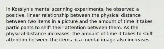 In Kosslyn's mental scanning experiments, he observed a positive, linear relationship between the physical distance between two items in a picture and the amount of time it takes participants to shift their attention between them. As the physical distance increases, the amount of time it takes to shift attention between the items in a mental image also increases.