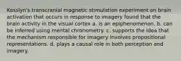 Kosslyn's transcranial magnetic stimulation experiment on brain activation that occurs in response to imagery found that the brain activity in the visual cortex a. is an epiphenomenon. b. can be inferred using mental chronometry. c. supports the idea that the mechanism responsible for imagery involves propositional representations. d. plays a causal role in both perception and imagery.