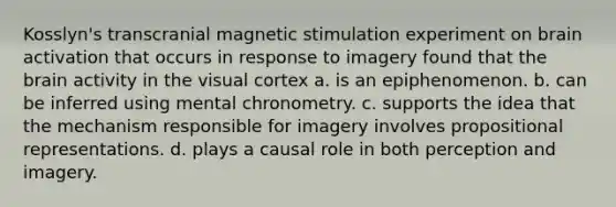 Kosslyn's transcranial magnetic stimulation experiment on brain activation that occurs in response to imagery found that <a href='https://www.questionai.com/knowledge/kLMtJeqKp6-the-brain' class='anchor-knowledge'>the brain</a> activity in the visual cortex a. is an epiphenomenon. b. can be inferred using mental chronometry. c. supports the idea that the mechanism responsible for imagery involves propositional representations. d. plays a causal role in both perception and imagery.