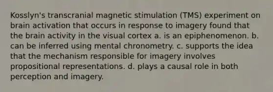 Kosslyn's transcranial magnetic stimulation (TMS) experiment on brain activation that occurs in response to imagery found that the brain activity in the visual cortex a. is an epiphenomenon. b. can be inferred using mental chronometry. c. supports the idea that the mechanism responsible for imagery involves propositional representations. d. plays a causal role in both perception and imagery.