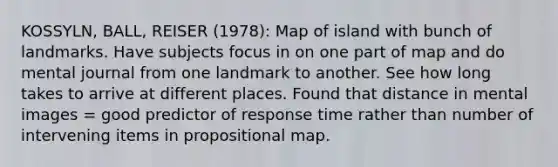 KOSSYLN, BALL, REISER (1978): Map of island with bunch of landmarks. Have subjects focus in on one part of map and do mental journal from one landmark to another. See how long takes to arrive at different places. Found that distance in mental images = good predictor of response time rather than number of intervening items in propositional map.