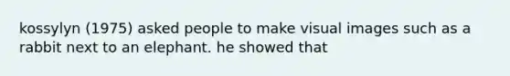 kossylyn (1975) asked people to make visual images such as a rabbit next to an elephant. he showed that