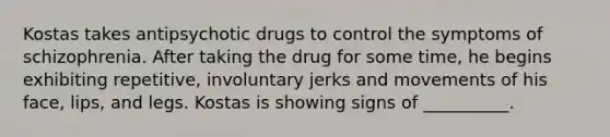 Kostas takes antipsychotic drugs to control the symptoms of schizophrenia. After taking the drug for some time, he begins exhibiting repetitive, involuntary jerks and movements of his face, lips, and legs. Kostas is showing signs of __________.