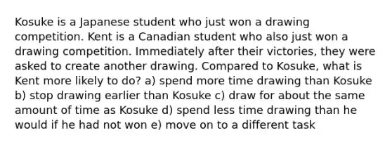 Kosuke is a Japanese student who just won a drawing competition. Kent is a Canadian student who also just won a drawing competition. Immediately after their victories, they were asked to create another drawing. Compared to Kosuke, what is Kent more likely to do? a) spend more time drawing than Kosuke b) stop drawing earlier than Kosuke c) draw for about the same amount of time as Kosuke d) spend less time drawing than he would if he had not won e) move on to a different task