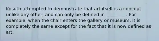 Kosuth attempted to demonstrate that art itself is a concept unlike any other, and can only be defined in _________. For example, when the chair enters the gallery or museum, it is completely the same except for the fact that it is now defined as art.