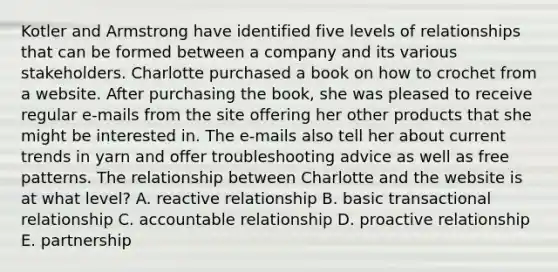 Kotler and Armstrong have identified five levels of relationships that can be formed between a company and its various stakeholders. Charlotte purchased a book on how to crochet from a website. After purchasing the book, she was pleased to receive regular e-mails from the site offering her other products that she might be interested in. The e-mails also tell her about current trends in yarn and offer troubleshooting advice as well as free patterns. The relationship between Charlotte and the website is at what level? A. reactive relationship B. basic transactional relationship C. accountable relationship D. proactive relationship E. partnership