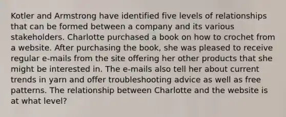 Kotler and Armstrong have identified five levels of relationships that can be formed between a company and its various stakeholders. Charlotte purchased a book on how to crochet from a website. After purchasing the book, she was pleased to receive regular e-mails from the site offering her other products that she might be interested in. The e-mails also tell her about current trends in yarn and offer troubleshooting advice as well as free patterns. The relationship between Charlotte and the website is at what level?