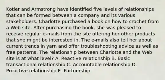 Kotler and Armstrong have identified five levels of relationships that can be formed between a company and its various stakeholders. Charlotte purchased a book on how to crochet from a Web site. After purchasing the book, she was pleased to receive regular e-mails from the site offering her other products that she might be interested in. The e-mails also tell her about current trends in yarn and offer troubleshooting advice as well as free patterns. The relationship between Charlotte and the Web site is at what level? A. Reactive relationship B. Basic transactional relationship C. Accountable relationship D. Proactive relationship E. Partnership