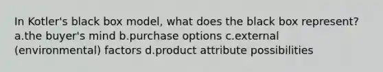 In Kotler's black box model, what does the black box represent? a.the buyer's mind b.purchase options c.external (environmental) factors d.product attribute possibilities