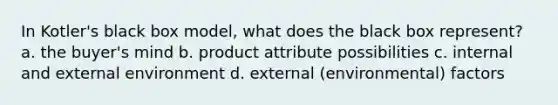 In Kotler's black box model, what does the black box represent? a. the buyer's mind b. product attribute possibilities c. internal and external environment d. external (environmental) factors