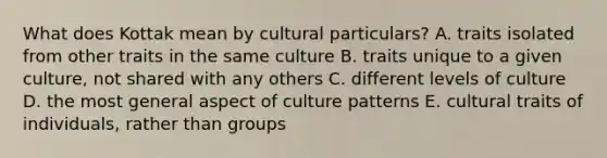 What does Kottak mean by cultural particulars? A. traits isolated from other traits in the same culture B. traits unique to a given culture, not shared with any others C. different levels of culture D. the most general aspect of culture patterns E. cultural traits of individuals, rather than groups