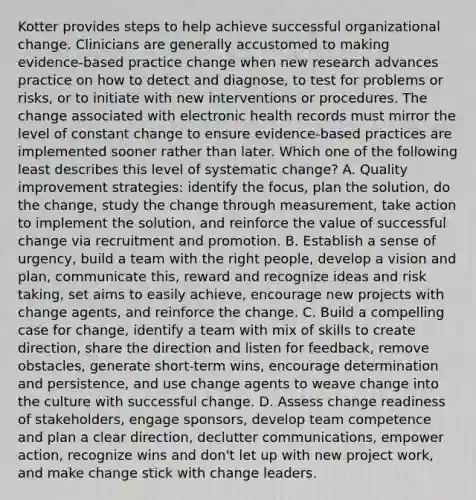 Kotter provides steps to help achieve successful organizational change. Clinicians are generally accustomed to making evidence-based practice change when new research advances practice on how to detect and diagnose, to test for problems or risks, or to initiate with new interventions or procedures. The change associated with electronic health records must mirror the level of constant change to ensure evidence-based practices are implemented sooner rather than later. Which one of the following least describes this level of systematic change? A. Quality improvement strategies: identify the focus, plan the solution, do the change, study the change through measurement, take action to implement the solution, and reinforce the value of successful change via recruitment and promotion. B. Establish a sense of urgency, build a team with the right people, develop a vision and plan, communicate this, reward and recognize ideas and risk taking, set aims to easily achieve, encourage new projects with change agents, and reinforce the change. C. Build a compelling case for change, identify a team with mix of skills to create direction, share the direction and listen for feedback, remove obstacles, generate short-term wins, encourage determination and persistence, and use change agents to weave change into the culture with successful change. D. Assess change readiness of stakeholders, engage sponsors, develop team competence and plan a clear direction, declutter communications, empower action, recognize wins and don't let up with new project work, and make change stick with change leaders.