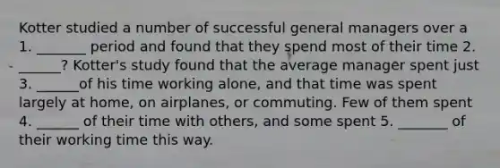 Kotter studied a number of successful general managers over a 1. _______ period and found that they spend most of their time 2. ______? Kotter's study found that the average manager spent just 3. ______of his time working alone, and that time was spent largely at home, on airplanes, or commuting. Few of them spent 4. ______ of their time with others, and some spent 5. _______ of their working time this way.