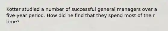 Kotter studied a number of successful general managers over a five-year period. How did he find that they spend most of their time?