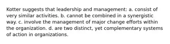 Kotter suggests that leadership and management: a. consist of very similar activities. b. cannot be combined in a synergistic way. c. involve the management of major change efforts within the organization. d. are two distinct, yet complementary systems of action in organizations.