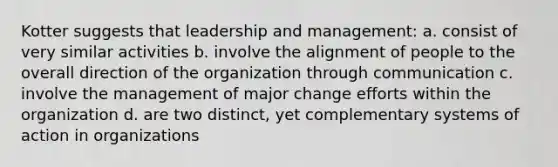 Kotter suggests that leadership and management: a. consist of very similar activities b. involve the alignment of people to the overall direction of the organization through communication c. involve the management of major change efforts within the organization d. are two distinct, yet complementary systems of action in organizations