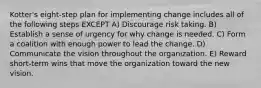 Kotter's eight-step plan for implementing change includes all of the following steps EXCEPT A) Discourage risk taking. B) Establish a sense of urgency for why change is needed. C) Form a coalition with enough power to lead the change. D) Communicate the vision throughout the organization. E) Reward short-term wins that move the organization toward the new vision.