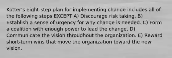 Kotter's eight-step plan for implementing change includes all of the following steps EXCEPT A) Discourage risk taking. B) Establish a sense of urgency for why change is needed. C) Form a coalition with enough power to lead the change. D) Communicate the vision throughout the organization. E) Reward short-term wins that move the organization toward the new vision.