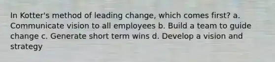 In Kotter's method of leading change, which comes first? a. Communicate vision to all employees b. Build a team to guide change c. Generate short term wins d. Develop a vision and strategy