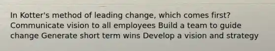 In Kotter's method of leading change, which comes first? Communicate vision to all employees Build a team to guide change Generate short term wins Develop a vision and strategy