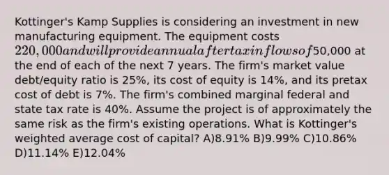 Kottinger's Kamp Supplies is considering an investment in new manufacturing equipment. The equipment costs 220,000 and will provide annual aftertax inflows of50,000 at the end of each of the next 7 years. The firm's market value debt/equity ratio is 25%, its cost of equity is 14%, and its pretax cost of debt is 7%. The firm's combined marginal federal and state tax rate is 40%. Assume the project is of approximately the same risk as the firm's existing operations. What is Kottinger's weighted average cost of capital? A)8.91% B)9.99% C)10.86% D)11.14% E)12.04%