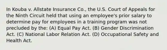 In Kouba v. Allstate Insurance Co., the U.S. Court of Appeals for the Ninth Circuit held that using an employee's prior salary to determine pay for employees in a training program was not precluded by the: (A) Equal Pay Act. (B) Gender Discrimination Act. (C) National Labor Relation Act. (D) Occupational Safety and Health Act.