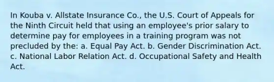 In Kouba v. Allstate Insurance Co., the U.S. Court of Appeals for the Ninth Circuit held that using an employee's prior salary to determine pay for employees in a training program was not precluded by the: a. Equal Pay Act. b. Gender Discrimination Act. c. National Labor Relation Act. d. Occupational Safety and Health Act.