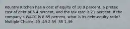 Kountry Kitchen has a cost of equity of 10.8 percent, a pretax cost of debt of 5.4 percent, and the tax rate is 21 percent. If the company's WACC is 8.65 percent, what is its debt-equity ratio? Multiple Choice .29 .49 2.39 .55 1.39