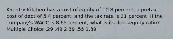 Kountry Kitchen has a cost of equity of 10.8 percent, a pretax cost of debt of 5.4 percent, and the tax rate is 21 percent. If the company's WACC is 8.65 percent, what is its debt-equity ratio? Multiple Choice .29 .49 2.39 .55 1.39