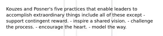 Kouzes and Posner's five practices that enable leaders to accomplish extraordinary things include all of these except - support contingent reward. - inspire a shared vision. - challenge the process. - encourage the heart. - model the way.