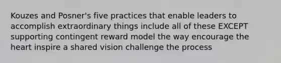 Kouzes and Posner's five practices that enable leaders to accomplish extraordinary things include all of these EXCEPT supporting contingent reward model the way encourage the heart inspire a shared vision challenge the process