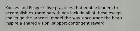 Kouzes and Posner's five practices that enable leaders to accomplish extraordinary things include all of these except challenge the process. model the way. encourage the heart. inspire a shared vision. support contingent reward.