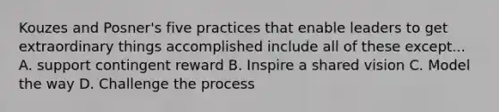 Kouzes and Posner's five practices that enable leaders to get extraordinary things accomplished include all of these except... A. support contingent reward B. Inspire a shared vision C. Model the way D. Challenge the process