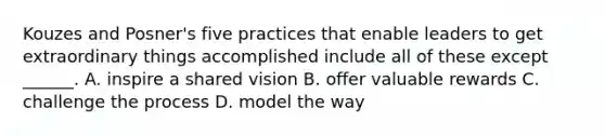 Kouzes and Posner's five practices that enable leaders to get extraordinary things accomplished include all of these except ______. A. inspire a shared vision B. offer valuable rewards C. challenge the process D. model the way