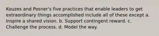 Kouzes and Posner's five practices that enable leaders to get extraordinary things accomplished include all of these except a. Inspire a shared vision. b. Support contingent reward. c. Challenge the process. d. Model the way.