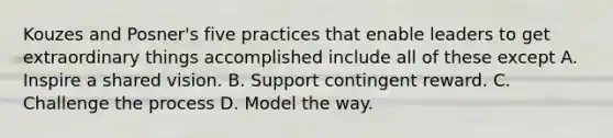 Kouzes and Posner's five practices that enable leaders to get extraordinary things accomplished include all of these except A. Inspire a shared vision. B. Support contingent reward. C. Challenge the process D. Model the way.