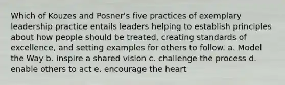 Which of Kouzes and Posner's five practices of exemplary leadership practice entails leaders helping to establish principles about how people should be treated, creating standards of excellence, and setting examples for others to follow. a. Model the Way b. inspire a shared vision c. challenge the process d. enable others to act e. encourage the heart