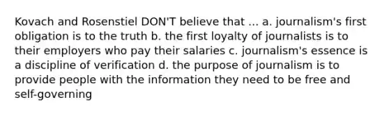 Kovach and Rosenstiel DON'T believe that ... a. journalism's first obligation is to the truth b. the first loyalty of journalists is to their employers who pay their salaries c. journalism's essence is a discipline of verification d. the purpose of journalism is to provide people with the information they need to be free and self-governing