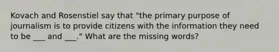 Kovach and Rosenstiel say that "the primary purpose of journalism is to provide citizens with the information they need to be ___ and ___." What are the missing words?