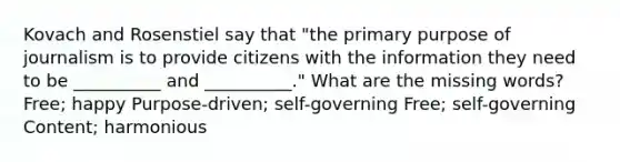 Kovach and Rosenstiel say that "the primary purpose of journalism is to provide citizens with the information they need to be __________ and __________." What are the missing words? Free; happy Purpose-driven; self-governing Free; self-governing Content; harmonious