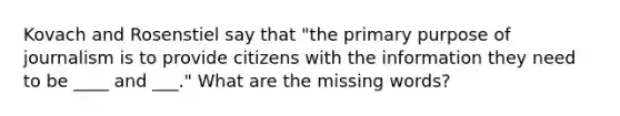 Kovach and Rosenstiel say that "the primary purpose of journalism is to provide citizens with the information they need to be ____ and ___." What are the missing words?